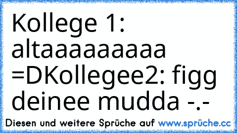 Kollege 1: altaaaaaaaaa =D
Kollegee2: figg deinee mudda -.-