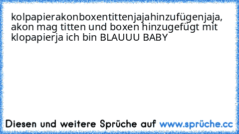 kolpapier
akon
boxen
titten
jaja
hinzufügen
jaja, akon mag titten und boxen hinzugefügt mit klopapier
ja ich bin BLAUUU BABY