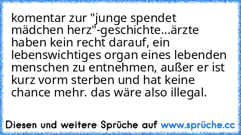 komentar zur "junge spendet mädchen herz"-geschichte...
ärzte haben kein recht darauf, ein lebenswichtiges organ eines lebenden menschen zu entnehmen, außer er ist kurz vorm sterben und hat keine chance mehr. das wäre also illegal.