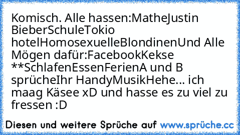 Komisch. Alle hassen:
Mathe
Justin Bieber
Schule
Tokio hotel
Homosexuelle
Blondinen
Und Alle Mögen dafür:
Facebook
Kekse *♥*
Schlafen
Essen
Ferien
A und B sprüche
Ihr Handy
Musik
Hehe... ich maag Käsee xD und hasse es zu viel zu fressen :D