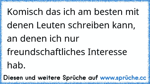 Komisch das ich am besten mit denen Leuten schreiben kann, an denen ich nur freundschaftliches Interesse hab.