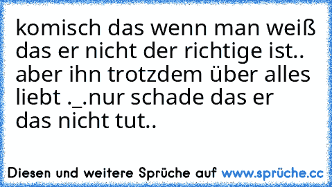 komisch das wenn man weiß das er nicht der richtige ist.. aber ihn trotzdem über alles liebt ._.
nur schade das er das nicht tut..