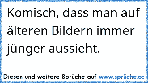 Komisch, dass man auf älteren Bildern immer jünger aussieht.