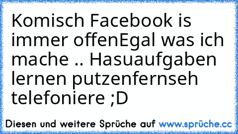 Komisch Facebook is immer offen
Egal was ich mache .. Hasuaufgaben lernen putzen
fernseh telefoniere ;D