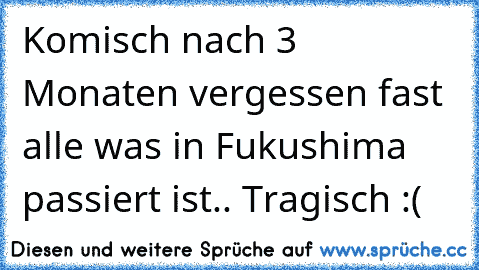 Komisch nach 3 Monaten vergessen fast alle was in Fukushima passiert ist.. Tragisch :(