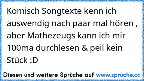 Komisch Songtexte kenn ich auswendig nach paar mal hören , aber Mathezeugs kann ich mir 100ma durchlesen & peil kein Stück :D