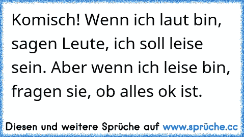 Komisch! Wenn ich laut bin, sagen Leute, ich soll leise sein. Aber wenn ich leise bin, fragen sie, ob alles ok ist.