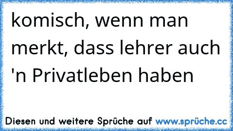 komisch, wenn man merkt, dass lehrer auch 'n Privatleben haben