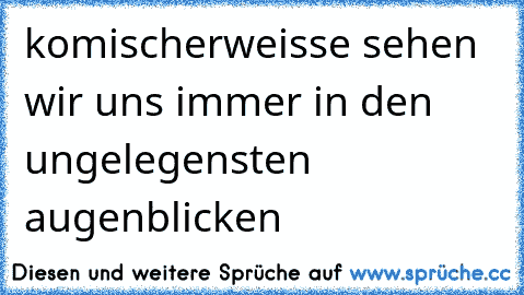 komischerweisse sehen wir uns immer in den ungelegensten augenblicken