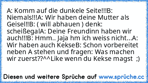 A: Komm auf die dunkele Seite!!!
B: Niemals!!!
A: Wir haben deine Mutter als Geisel!!
B: ( will abhauen ) denk: scheißegal
A: Deine Freundinn haben wir auch!!!
B: Hmm.. Jaja hm ich weiss nicht...
A: Wir haben auch Kekse
B: Schon vorbereitet neben A stehen und fragen: Was machen wir zuerst??^^
Like wenn du Kekse magst ♥♥ ;)