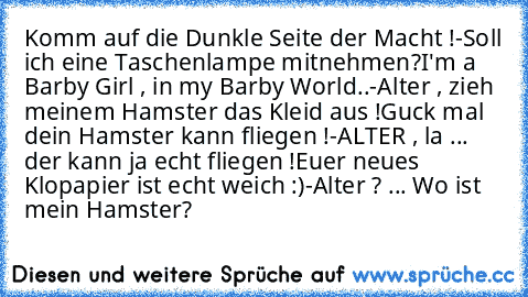 Komm auf die Dunkle Seite der Macht !
-Soll ich eine Taschenlampe mitnehmen?
I'm a Barby Girl , in my Barby World..
-Alter , zieh meinem Hamster das Kleid aus !
Guck mal dein Hamster kann fliegen !
-ALTER , la ... der kann ja echt fliegen !
Euer neues Klopapier ist echt weich :)
-Alter ? ... Wo ist mein Hamster?