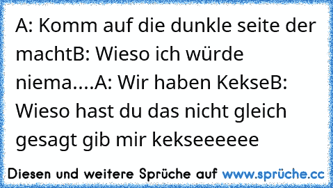 A: Komm auf die dunkle seite der macht
B: Wieso ich würde niema..
..
A: Wir haben Kekse
B: Wieso hast du das nicht gleich gesagt gib mir kekseeeeee