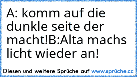 A: komm auf die dunkle seite der macht!
B:Alta machs licht wieder an!