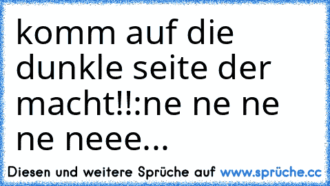 komm auf die dunkle seite der macht!!
:ne ne ne ne neee...