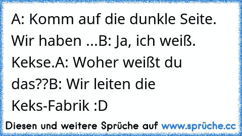 A: Komm auf die dunkle Seite. Wir haben ...
B: Ja, ich weiß. Kekse.
A: Woher weißt du das??
B: Wir leiten die Keks-Fabrik :D