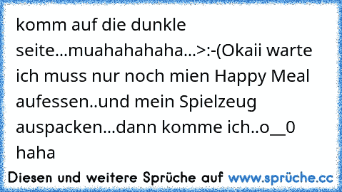 komm auf die dunkle seite...muahahahaha...>:-(
Okaii warte ich muss nur noch mien Happy Meal aufessen..und mein Spielzeug auspacken...dann komme ich..o__0 
haha