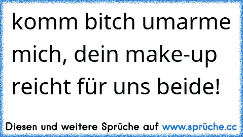 komm bitch umarme mich, dein make-up reicht für uns beide!