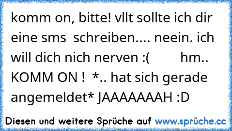 komm on, bitte! vllt sollte ich dir eine sms  schreiben.... neein. ich will dich nich nerven :(         hm..  KOMM ON !  *.. hat sich gerade angemeldet* JAAAAAAAH :D