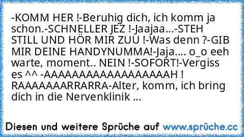 -KOMM HER !
-Beruhig dich, ich komm ja schon.
-SCHNELLER JEZ !
-Jaajaa...
-STEH STILL UND HÖR MIR ZUU !
-Was denn ?
-GIB MIR DEINE HANDYNUMMA!
-Jaja.... o_o eeh warte, moment.. NEIN !
-SOFORT!
-Vergiss es ^^ 
-AAAAAAAAAAAAAAAAAAH ! RAAAAAAARRARRA
-Alter, komm, ich bring dich in die Nervenklinik ...