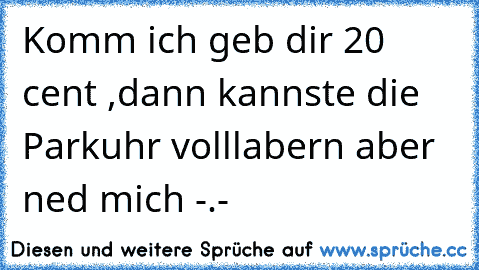 Komm ich geb dir 20 cent ,dann kannste die Parkuhr volllabern aber ned mich -.-