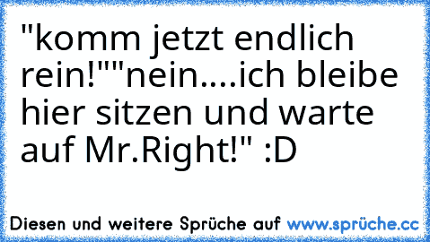 "komm jetzt endlich rein!"
"nein....ich bleibe hier sitzen und warte auf Mr.Right!" :D