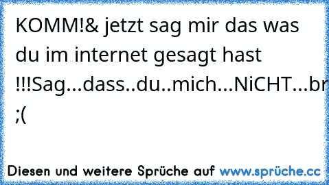 KOMM!
& jetzt sag mir das was du im internet gesagt hast !!!
Sag...dass..du..mich...NiCHT...brauchst ;(