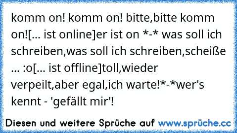 komm on! komm on! bitte,bitte komm on!♥
[... ist online]
er ist on *-* was soll ich schreiben,was soll ich schreiben,scheiße ... :o
[... ist offline]
toll,wieder verpeilt,aber egal,ich warte!*-*♥
wer's kennt - 'gefällt mir'!♥