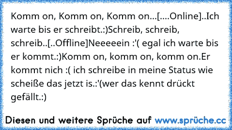 Komm on, Komm on, Komm on...
[....Online]
..Ich warte bis er schreibt.:)
Schreib, schreib, schreib..
[..Offline]
Neeeeein :'( egal ich warte bis er kommt.:)
Komm on, komm on, komm on.
Er kommt nich :( ich schreibe in meine Status wie scheiße das jetzt is.:'(
wer das kennt drückt gefällt.:) ♥