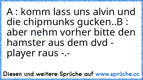 A : komm lass uns alvin und die chipmunks gucken..
B : aber nehm vorher bitte den hamster aus dem dvd - player raus -.- ´