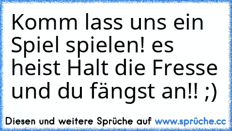 Komm lass uns ein Spiel spielen! es heist Halt die Fresse und du fängst an!! ;)