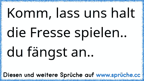 Komm, lass uns halt die Fresse spielen.. du fängst an..