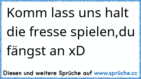 Komm lass uns halt die fresse spielen,du fängst an xD