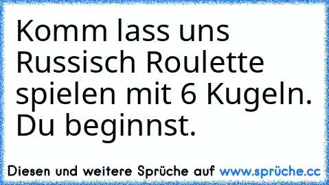 Komm lass uns Russisch Roulette spielen mit 6 Kugeln. Du beginnst.