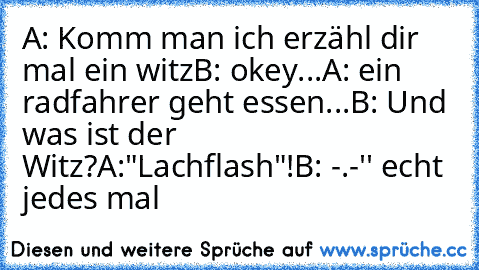 A: Komm man ich erzähl dir mal ein witz
B: okey...
A: ein radfahrer geht essen...
B: Und was ist der Witz?
A:"Lachflash"!
B: -.-'' echt jedes mal