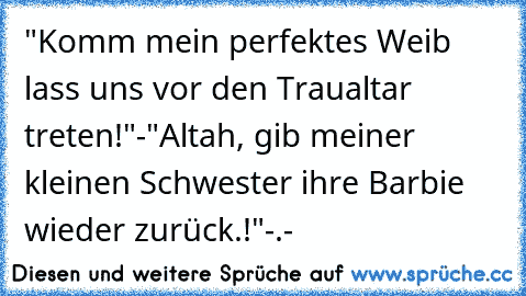 "Komm mein perfektes Weib lass uns vor den Traualtar treten!"
-"Altah, gib meiner kleinen Schwester ihre Barbie wieder zurück.!"
-.-