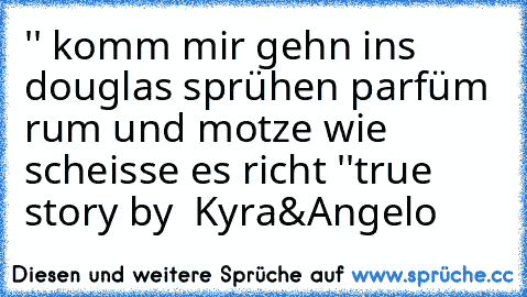 '' komm mir gehn ins douglas sprühen parfüm rum und motze wie scheisse es richt ''
true story by  Kyra&Angelo