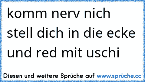 komm nerv nich stell dich in die ecke und red mit uschi