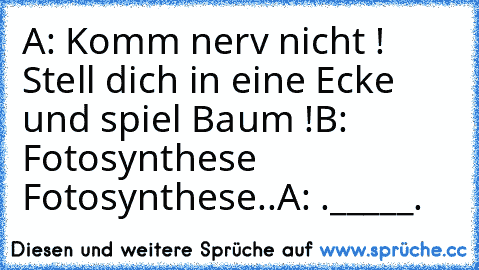 A: Komm nerv nicht ! Stell dich in eine Ecke und spiel Baum !
B: Fotosynthese Fotosynthese..
A: ._____.