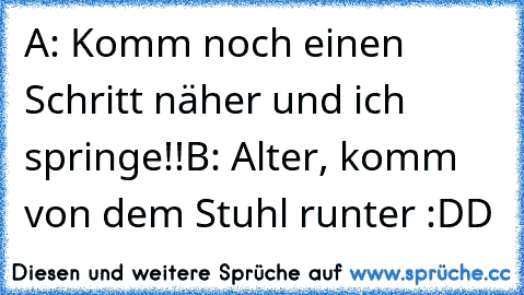 A: Komm noch einen Schritt näher und ich springe!!
B: Alter, komm von dem Stuhl runter :DD