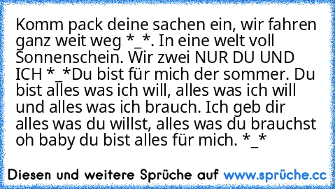 Komm pack deine sachen ein, wir fahren ganz weit weg *_*. In eine welt voll Sonnenschein. Wir zwei NUR DU UND ICH *_*
Du bist für mich der sommer. Du bist alles was ich will, alles was ich will und alles was ich brauch. Ich geb dir alles was du willst, alles was du brauchst oh baby du bist alles für mich. *_*