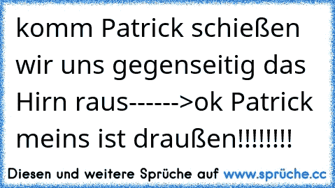 komm Patrick schießen wir uns gegenseitig das Hirn raus------>ok Patrick meins ist draußen!!!!!!!!