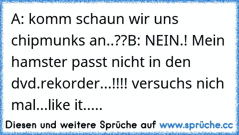 A: komm schaun wir uns chipmunks an..??
B: NEIN.! Mein hamster passt nicht in den dvd.rekorder...!!!! versuchs nich mal...
like it.....