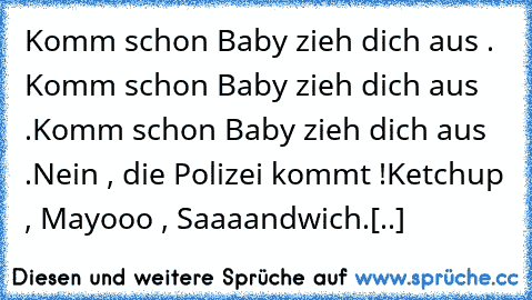 Komm schon Baby zieh dich aus . Komm schon Baby zieh dich aus .
Komm schon Baby zieh dich aus .
Nein , die Polizei kommt !
Ketchup , Mayooo , Saaaandwich.
[..]