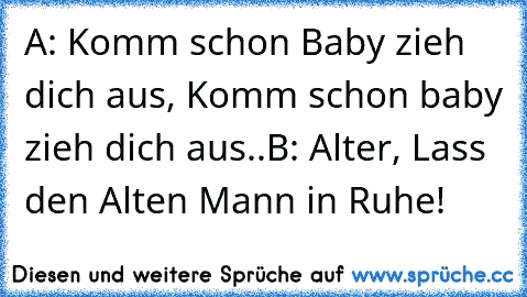 A: Komm schon Baby zieh  dich aus, Komm schon baby zieh dich aus..
B: Alter, Lass den Alten Mann in Ruhe!