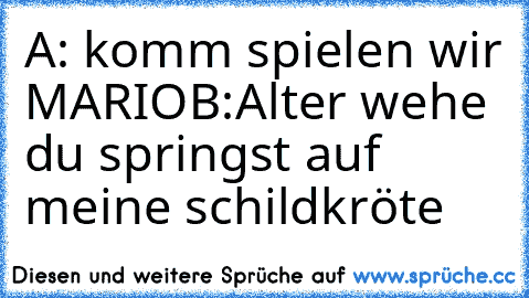 A: komm spielen wir MARIO
B:Alter wehe du springst auf meine schildkröte