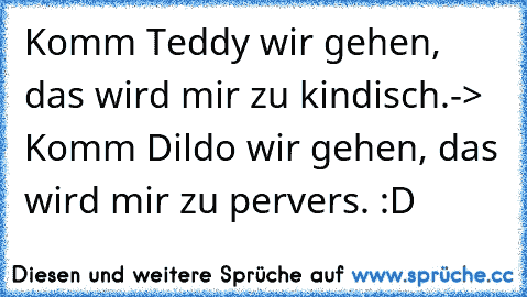 Komm Teddy wir gehen, das wird mir zu kindisch.
-> Komm Dildo wir gehen, das wird mir zu pervers. 
:D