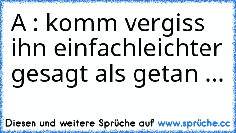 A : komm vergiss ihn einfach
leichter gesagt als getan ...