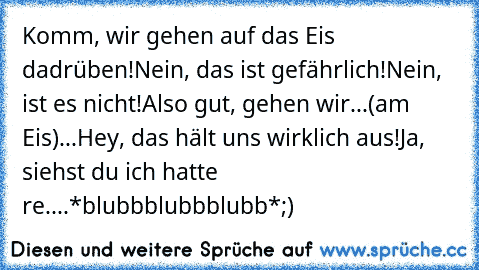 Komm, wir gehen auf das Eis dadrüben!
Nein, das ist gefährlich!
Nein, ist es nicht!
Also gut, gehen wir...
(am Eis)
...Hey, das hält uns wirklich aus!
Ja, siehst du ich hatte re....
*blubbblubbblubb*
;)