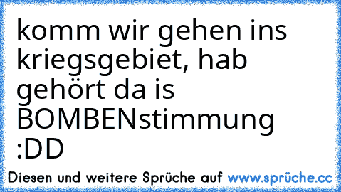 komm wir gehen ins kriegsgebiet, hab gehört da is BOMBENstimmung :DD