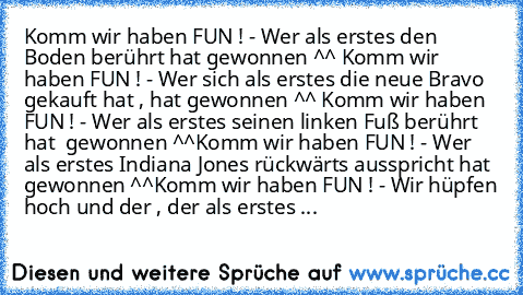 Komm wir haben FUN ! - Wer als erstes den Boden berührt hat gewonnen ^^ 
Komm wir haben FUN ! - Wer sich als erstes die neue Bravo gekauft hat , hat gewonnen ^^ 
Komm wir haben FUN ! - Wer als erstes seinen linken Fuß berührt  hat  gewonnen ^^
Komm wir haben FUN ! - Wer als erstes Indiana Jones rückwärts ausspricht hat gewonnen ^^
Komm wir haben FUN ! - Wir hüpfen hoch und der , der als erstes ...